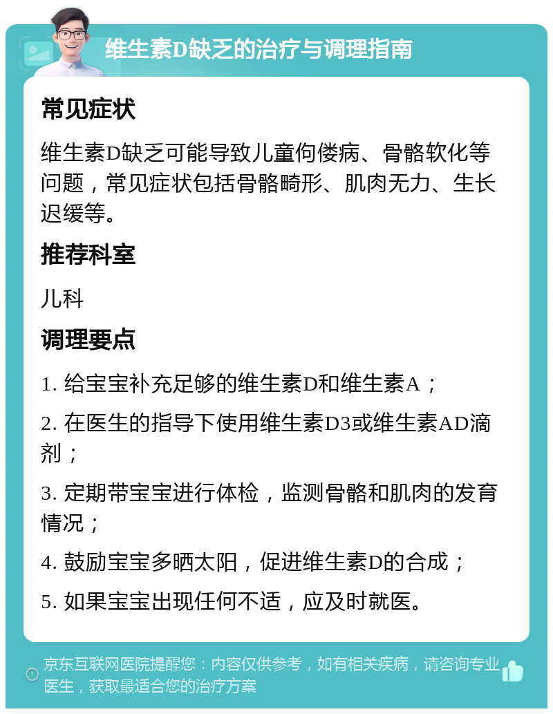 维生素D缺乏的治疗与调理指南 常见症状 维生素D缺乏可能导致儿童佝偻病、骨骼软化等问题，常见症状包括骨骼畸形、肌肉无力、生长迟缓等。 推荐科室 儿科 调理要点 1. 给宝宝补充足够的维生素D和维生素A； 2. 在医生的指导下使用维生素D3或维生素AD滴剂； 3. 定期带宝宝进行体检，监测骨骼和肌肉的发育情况； 4. 鼓励宝宝多晒太阳，促进维生素D的合成； 5. 如果宝宝出现任何不适，应及时就医。