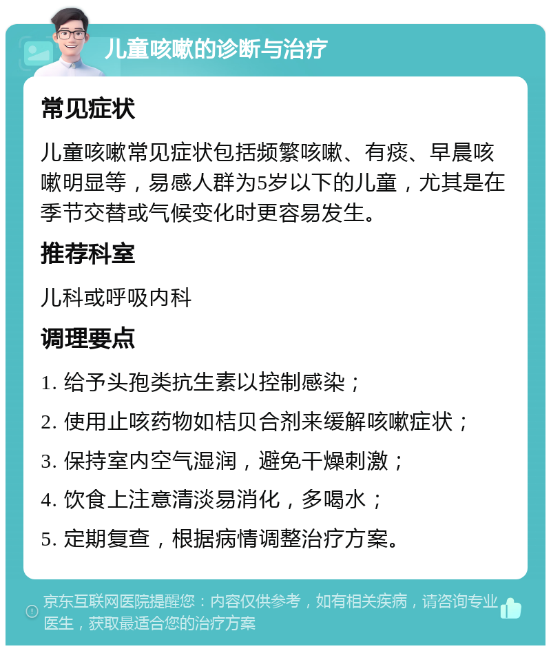 儿童咳嗽的诊断与治疗 常见症状 儿童咳嗽常见症状包括频繁咳嗽、有痰、早晨咳嗽明显等，易感人群为5岁以下的儿童，尤其是在季节交替或气候变化时更容易发生。 推荐科室 儿科或呼吸内科 调理要点 1. 给予头孢类抗生素以控制感染； 2. 使用止咳药物如桔贝合剂来缓解咳嗽症状； 3. 保持室内空气湿润，避免干燥刺激； 4. 饮食上注意清淡易消化，多喝水； 5. 定期复查，根据病情调整治疗方案。