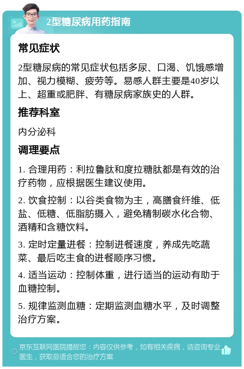 2型糖尿病用药指南 常见症状 2型糖尿病的常见症状包括多尿、口渴、饥饿感增加、视力模糊、疲劳等。易感人群主要是40岁以上、超重或肥胖、有糖尿病家族史的人群。 推荐科室 内分泌科 调理要点 1. 合理用药：利拉鲁肽和度拉糖肽都是有效的治疗药物，应根据医生建议使用。 2. 饮食控制：以谷类食物为主，高膳食纤维、低盐、低糖、低脂肪摄入，避免精制碳水化合物、酒精和含糖饮料。 3. 定时定量进餐：控制进餐速度，养成先吃蔬菜、最后吃主食的进餐顺序习惯。 4. 适当运动：控制体重，进行适当的运动有助于血糖控制。 5. 规律监测血糖：定期监测血糖水平，及时调整治疗方案。