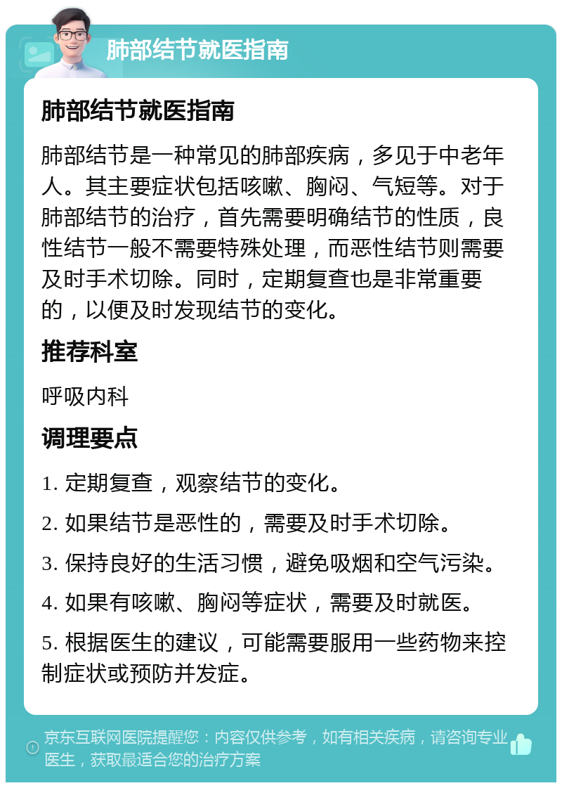 肺部结节就医指南 肺部结节就医指南 肺部结节是一种常见的肺部疾病，多见于中老年人。其主要症状包括咳嗽、胸闷、气短等。对于肺部结节的治疗，首先需要明确结节的性质，良性结节一般不需要特殊处理，而恶性结节则需要及时手术切除。同时，定期复查也是非常重要的，以便及时发现结节的变化。 推荐科室 呼吸内科 调理要点 1. 定期复查，观察结节的变化。 2. 如果结节是恶性的，需要及时手术切除。 3. 保持良好的生活习惯，避免吸烟和空气污染。 4. 如果有咳嗽、胸闷等症状，需要及时就医。 5. 根据医生的建议，可能需要服用一些药物来控制症状或预防并发症。