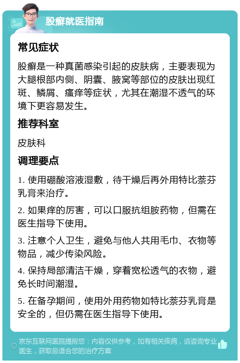 股癣就医指南 常见症状 股癣是一种真菌感染引起的皮肤病，主要表现为大腿根部内侧、阴囊、腋窝等部位的皮肤出现红斑、鳞屑、瘙痒等症状，尤其在潮湿不透气的环境下更容易发生。 推荐科室 皮肤科 调理要点 1. 使用硼酸溶液湿敷，待干燥后再外用特比萘芬乳膏来治疗。 2. 如果痒的厉害，可以口服抗组胺药物，但需在医生指导下使用。 3. 注意个人卫生，避免与他人共用毛巾、衣物等物品，减少传染风险。 4. 保持局部清洁干燥，穿着宽松透气的衣物，避免长时间潮湿。 5. 在备孕期间，使用外用药物如特比萘芬乳膏是安全的，但仍需在医生指导下使用。