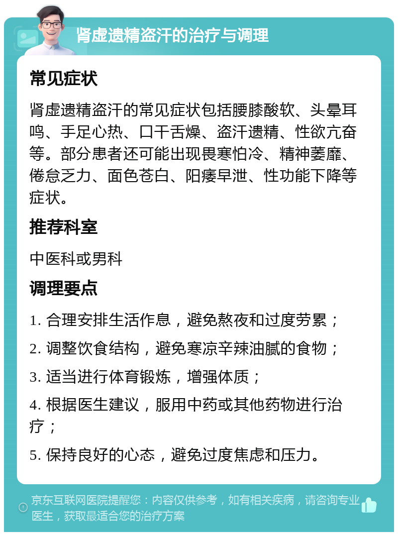 肾虚遗精盗汗的治疗与调理 常见症状 肾虚遗精盗汗的常见症状包括腰膝酸软、头晕耳鸣、手足心热、口干舌燥、盗汗遗精、性欲亢奋等。部分患者还可能出现畏寒怕冷、精神萎靡、倦怠乏力、面色苍白、阳痿早泄、性功能下降等症状。 推荐科室 中医科或男科 调理要点 1. 合理安排生活作息，避免熬夜和过度劳累； 2. 调整饮食结构，避免寒凉辛辣油腻的食物； 3. 适当进行体育锻炼，增强体质； 4. 根据医生建议，服用中药或其他药物进行治疗； 5. 保持良好的心态，避免过度焦虑和压力。