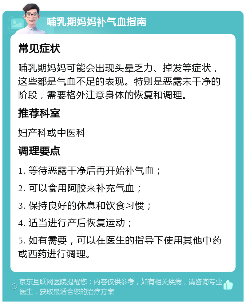 哺乳期妈妈补气血指南 常见症状 哺乳期妈妈可能会出现头晕乏力、掉发等症状，这些都是气血不足的表现。特别是恶露未干净的阶段，需要格外注意身体的恢复和调理。 推荐科室 妇产科或中医科 调理要点 1. 等待恶露干净后再开始补气血； 2. 可以食用阿胶来补充气血； 3. 保持良好的休息和饮食习惯； 4. 适当进行产后恢复运动； 5. 如有需要，可以在医生的指导下使用其他中药或西药进行调理。