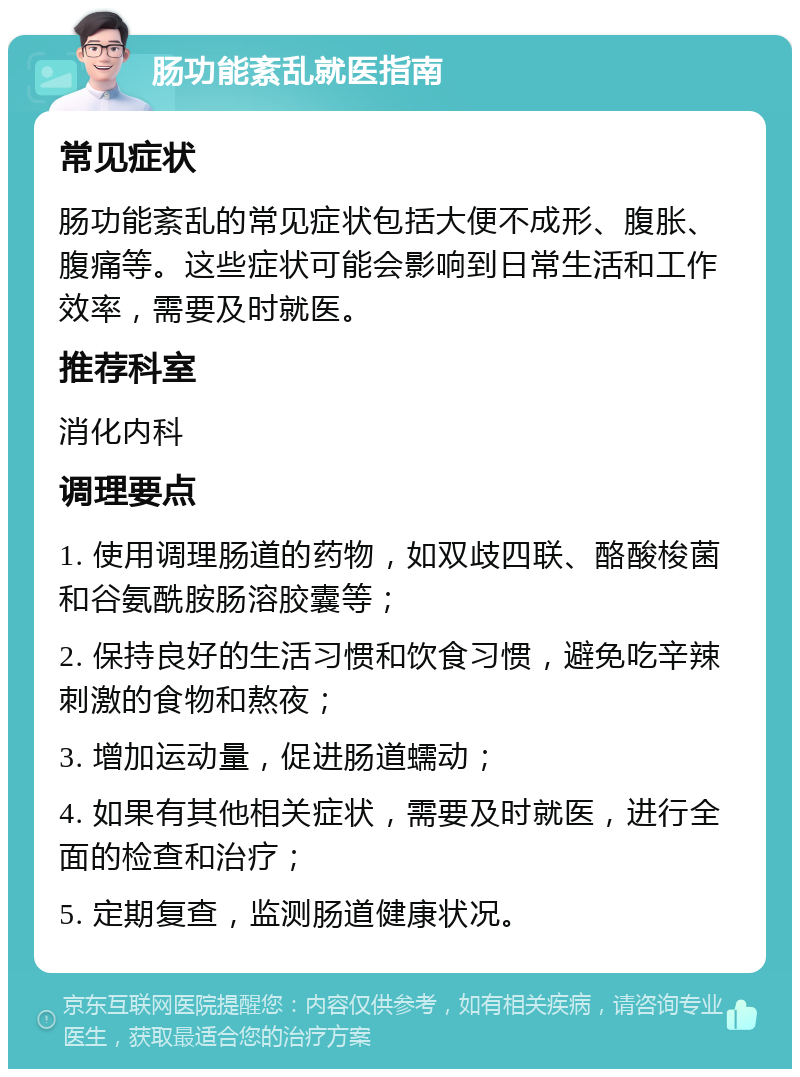 肠功能紊乱就医指南 常见症状 肠功能紊乱的常见症状包括大便不成形、腹胀、腹痛等。这些症状可能会影响到日常生活和工作效率，需要及时就医。 推荐科室 消化内科 调理要点 1. 使用调理肠道的药物，如双歧四联、酪酸梭菌和谷氨酰胺肠溶胶囊等； 2. 保持良好的生活习惯和饮食习惯，避免吃辛辣刺激的食物和熬夜； 3. 增加运动量，促进肠道蠕动； 4. 如果有其他相关症状，需要及时就医，进行全面的检查和治疗； 5. 定期复查，监测肠道健康状况。