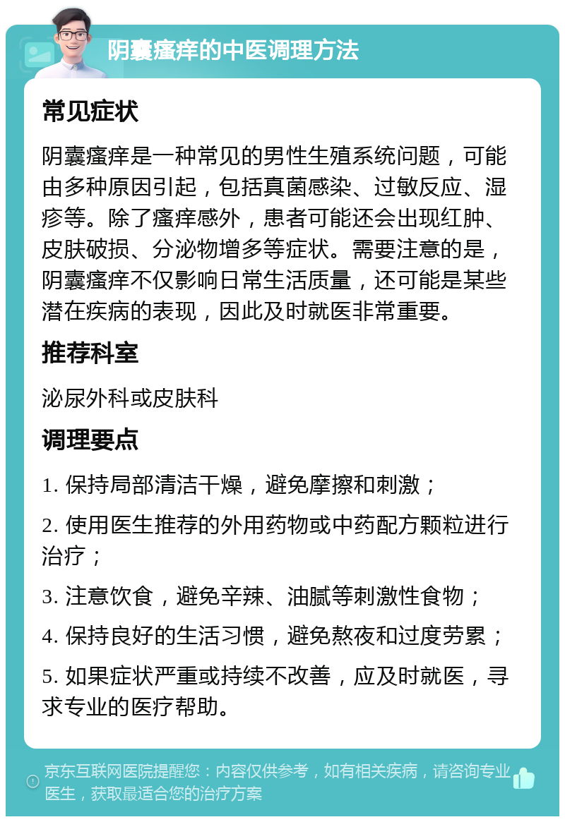 阴囊瘙痒的中医调理方法 常见症状 阴囊瘙痒是一种常见的男性生殖系统问题，可能由多种原因引起，包括真菌感染、过敏反应、湿疹等。除了瘙痒感外，患者可能还会出现红肿、皮肤破损、分泌物增多等症状。需要注意的是，阴囊瘙痒不仅影响日常生活质量，还可能是某些潜在疾病的表现，因此及时就医非常重要。 推荐科室 泌尿外科或皮肤科 调理要点 1. 保持局部清洁干燥，避免摩擦和刺激； 2. 使用医生推荐的外用药物或中药配方颗粒进行治疗； 3. 注意饮食，避免辛辣、油腻等刺激性食物； 4. 保持良好的生活习惯，避免熬夜和过度劳累； 5. 如果症状严重或持续不改善，应及时就医，寻求专业的医疗帮助。