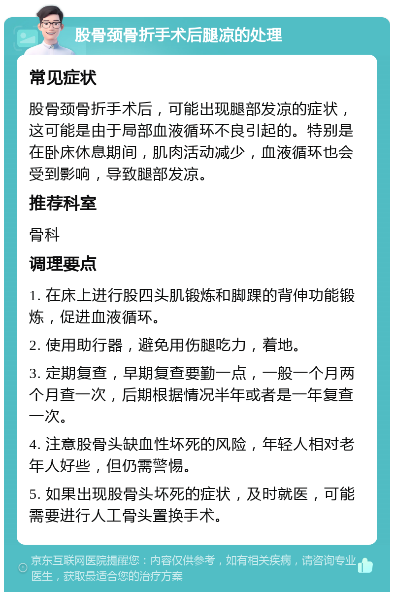 股骨颈骨折手术后腿凉的处理 常见症状 股骨颈骨折手术后，可能出现腿部发凉的症状，这可能是由于局部血液循环不良引起的。特别是在卧床休息期间，肌肉活动减少，血液循环也会受到影响，导致腿部发凉。 推荐科室 骨科 调理要点 1. 在床上进行股四头肌锻炼和脚踝的背伸功能锻炼，促进血液循环。 2. 使用助行器，避免用伤腿吃力，着地。 3. 定期复查，早期复查要勤一点，一般一个月两个月查一次，后期根据情况半年或者是一年复查一次。 4. 注意股骨头缺血性坏死的风险，年轻人相对老年人好些，但仍需警惕。 5. 如果出现股骨头坏死的症状，及时就医，可能需要进行人工骨头置换手术。