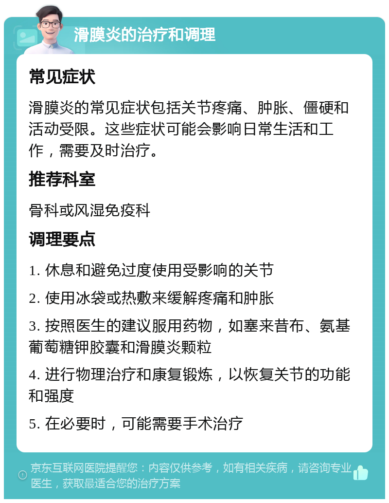 滑膜炎的治疗和调理 常见症状 滑膜炎的常见症状包括关节疼痛、肿胀、僵硬和活动受限。这些症状可能会影响日常生活和工作，需要及时治疗。 推荐科室 骨科或风湿免疫科 调理要点 1. 休息和避免过度使用受影响的关节 2. 使用冰袋或热敷来缓解疼痛和肿胀 3. 按照医生的建议服用药物，如塞来昔布、氨基葡萄糖钾胶囊和滑膜炎颗粒 4. 进行物理治疗和康复锻炼，以恢复关节的功能和强度 5. 在必要时，可能需要手术治疗