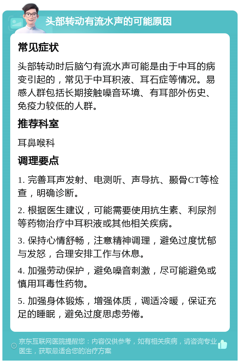 头部转动有流水声的可能原因 常见症状 头部转动时后脑勺有流水声可能是由于中耳的病变引起的，常见于中耳积液、耳石症等情况。易感人群包括长期接触噪音环境、有耳部外伤史、免疫力较低的人群。 推荐科室 耳鼻喉科 调理要点 1. 完善耳声发射、电测听、声导抗、颞骨CT等检查，明确诊断。 2. 根据医生建议，可能需要使用抗生素、利尿剂等药物治疗中耳积液或其他相关疾病。 3. 保持心情舒畅，注意精神调理，避免过度忧郁与发怒，合理安排工作与休息。 4. 加强劳动保护，避免噪音刺激，尽可能避免或慎用耳毒性药物。 5. 加强身体锻炼，增强体质，调适冷暖，保证充足的睡眠，避免过度思虑劳倦。