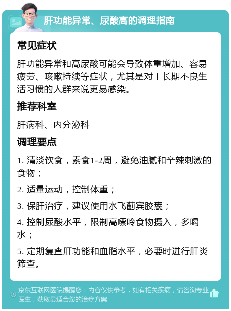 肝功能异常、尿酸高的调理指南 常见症状 肝功能异常和高尿酸可能会导致体重增加、容易疲劳、咳嗽持续等症状，尤其是对于长期不良生活习惯的人群来说更易感染。 推荐科室 肝病科、内分泌科 调理要点 1. 清淡饮食，素食1-2周，避免油腻和辛辣刺激的食物； 2. 适量运动，控制体重； 3. 保肝治疗，建议使用水飞蓟宾胶囊； 4. 控制尿酸水平，限制高嘌呤食物摄入，多喝水； 5. 定期复查肝功能和血脂水平，必要时进行肝炎筛查。