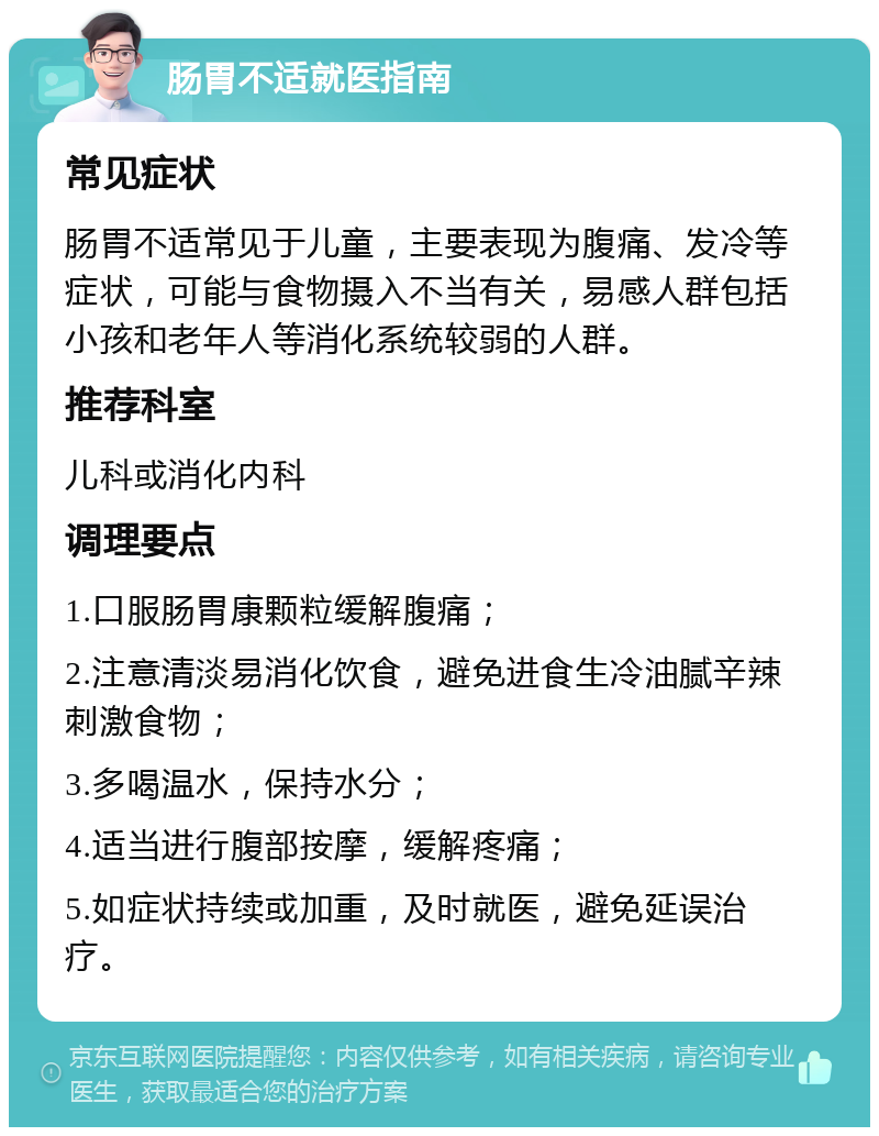 肠胃不适就医指南 常见症状 肠胃不适常见于儿童，主要表现为腹痛、发冷等症状，可能与食物摄入不当有关，易感人群包括小孩和老年人等消化系统较弱的人群。 推荐科室 儿科或消化内科 调理要点 1.口服肠胃康颗粒缓解腹痛； 2.注意清淡易消化饮食，避免进食生冷油腻辛辣刺激食物； 3.多喝温水，保持水分； 4.适当进行腹部按摩，缓解疼痛； 5.如症状持续或加重，及时就医，避免延误治疗。