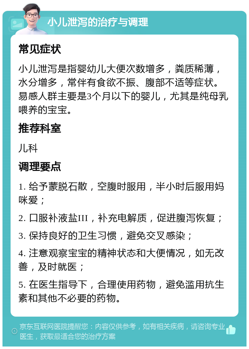 小儿泄泻的治疗与调理 常见症状 小儿泄泻是指婴幼儿大便次数增多，粪质稀薄，水分增多，常伴有食欲不振、腹部不适等症状。易感人群主要是3个月以下的婴儿，尤其是纯母乳喂养的宝宝。 推荐科室 儿科 调理要点 1. 给予蒙脱石散，空腹时服用，半小时后服用妈咪爱； 2. 口服补液盐III，补充电解质，促进腹泻恢复； 3. 保持良好的卫生习惯，避免交叉感染； 4. 注意观察宝宝的精神状态和大便情况，如无改善，及时就医； 5. 在医生指导下，合理使用药物，避免滥用抗生素和其他不必要的药物。