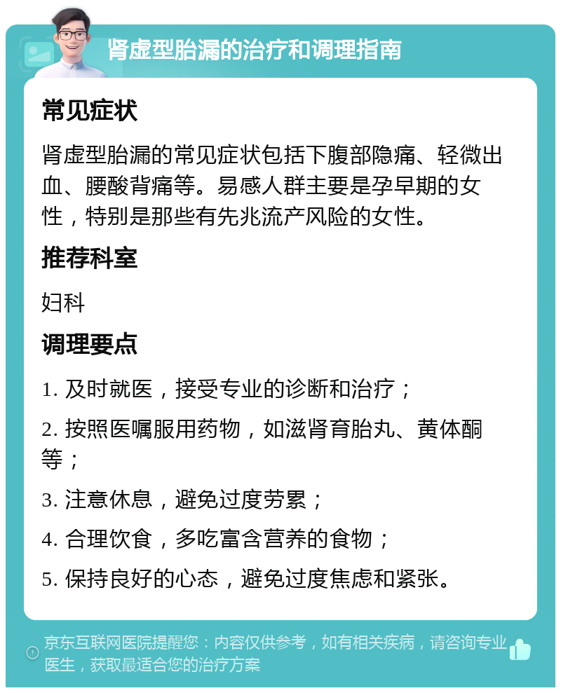 肾虚型胎漏的治疗和调理指南 常见症状 肾虚型胎漏的常见症状包括下腹部隐痛、轻微出血、腰酸背痛等。易感人群主要是孕早期的女性，特别是那些有先兆流产风险的女性。 推荐科室 妇科 调理要点 1. 及时就医，接受专业的诊断和治疗； 2. 按照医嘱服用药物，如滋肾育胎丸、黄体酮等； 3. 注意休息，避免过度劳累； 4. 合理饮食，多吃富含营养的食物； 5. 保持良好的心态，避免过度焦虑和紧张。