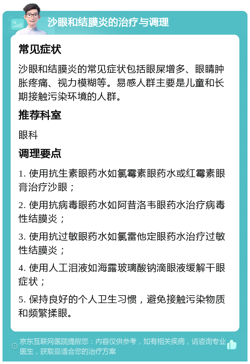 沙眼和结膜炎的治疗与调理 常见症状 沙眼和结膜炎的常见症状包括眼屎增多、眼睛肿胀疼痛、视力模糊等。易感人群主要是儿童和长期接触污染环境的人群。 推荐科室 眼科 调理要点 1. 使用抗生素眼药水如氯霉素眼药水或红霉素眼膏治疗沙眼； 2. 使用抗病毒眼药水如阿昔洛韦眼药水治疗病毒性结膜炎； 3. 使用抗过敏眼药水如氯雷他定眼药水治疗过敏性结膜炎； 4. 使用人工泪液如海露玻璃酸钠滴眼液缓解干眼症状； 5. 保持良好的个人卫生习惯，避免接触污染物质和频繁揉眼。