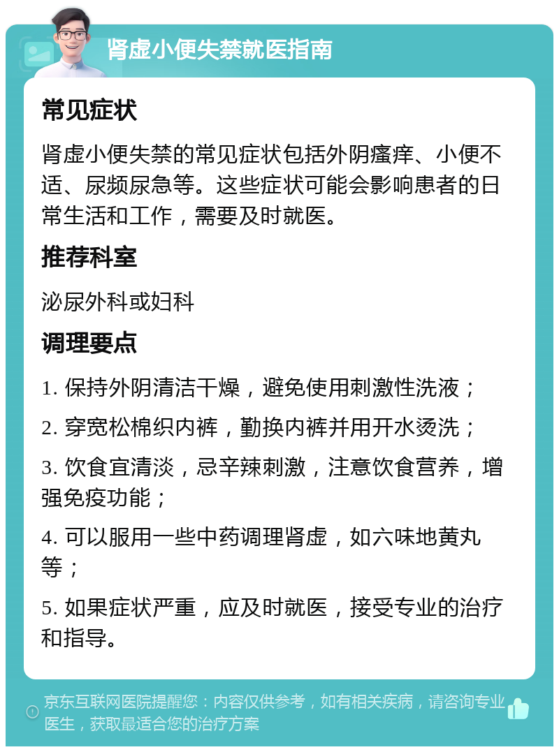 肾虚小便失禁就医指南 常见症状 肾虚小便失禁的常见症状包括外阴瘙痒、小便不适、尿频尿急等。这些症状可能会影响患者的日常生活和工作，需要及时就医。 推荐科室 泌尿外科或妇科 调理要点 1. 保持外阴清洁干燥，避免使用刺激性洗液； 2. 穿宽松棉织内裤，勤换内裤并用开水烫洗； 3. 饮食宜清淡，忌辛辣刺激，注意饮食营养，增强免疫功能； 4. 可以服用一些中药调理肾虚，如六味地黄丸等； 5. 如果症状严重，应及时就医，接受专业的治疗和指导。