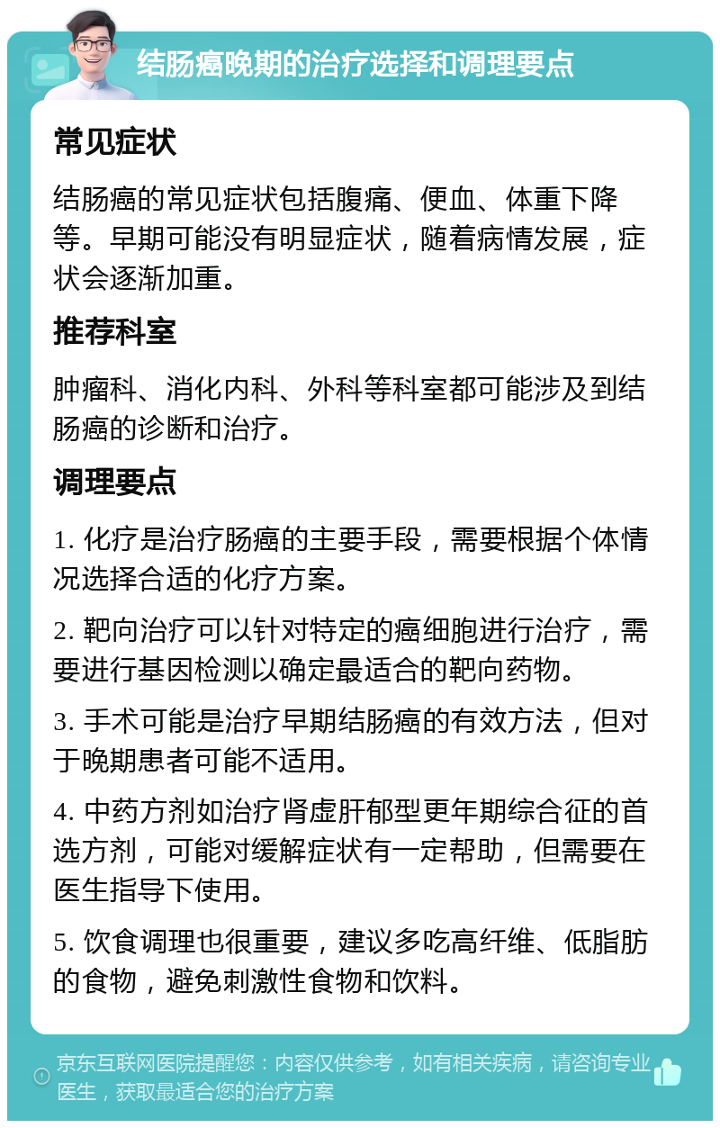 结肠癌晚期的治疗选择和调理要点 常见症状 结肠癌的常见症状包括腹痛、便血、体重下降等。早期可能没有明显症状，随着病情发展，症状会逐渐加重。 推荐科室 肿瘤科、消化内科、外科等科室都可能涉及到结肠癌的诊断和治疗。 调理要点 1. 化疗是治疗肠癌的主要手段，需要根据个体情况选择合适的化疗方案。 2. 靶向治疗可以针对特定的癌细胞进行治疗，需要进行基因检测以确定最适合的靶向药物。 3. 手术可能是治疗早期结肠癌的有效方法，但对于晚期患者可能不适用。 4. 中药方剂如治疗肾虚肝郁型更年期综合征的首选方剂，可能对缓解症状有一定帮助，但需要在医生指导下使用。 5. 饮食调理也很重要，建议多吃高纤维、低脂肪的食物，避免刺激性食物和饮料。