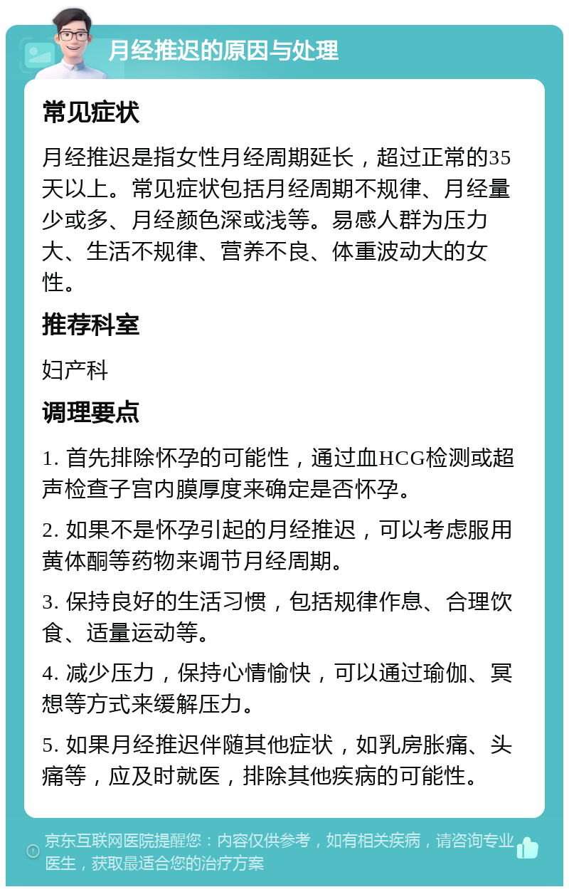 月经推迟的原因与处理 常见症状 月经推迟是指女性月经周期延长，超过正常的35天以上。常见症状包括月经周期不规律、月经量少或多、月经颜色深或浅等。易感人群为压力大、生活不规律、营养不良、体重波动大的女性。 推荐科室 妇产科 调理要点 1. 首先排除怀孕的可能性，通过血HCG检测或超声检查子宫内膜厚度来确定是否怀孕。 2. 如果不是怀孕引起的月经推迟，可以考虑服用黄体酮等药物来调节月经周期。 3. 保持良好的生活习惯，包括规律作息、合理饮食、适量运动等。 4. 减少压力，保持心情愉快，可以通过瑜伽、冥想等方式来缓解压力。 5. 如果月经推迟伴随其他症状，如乳房胀痛、头痛等，应及时就医，排除其他疾病的可能性。