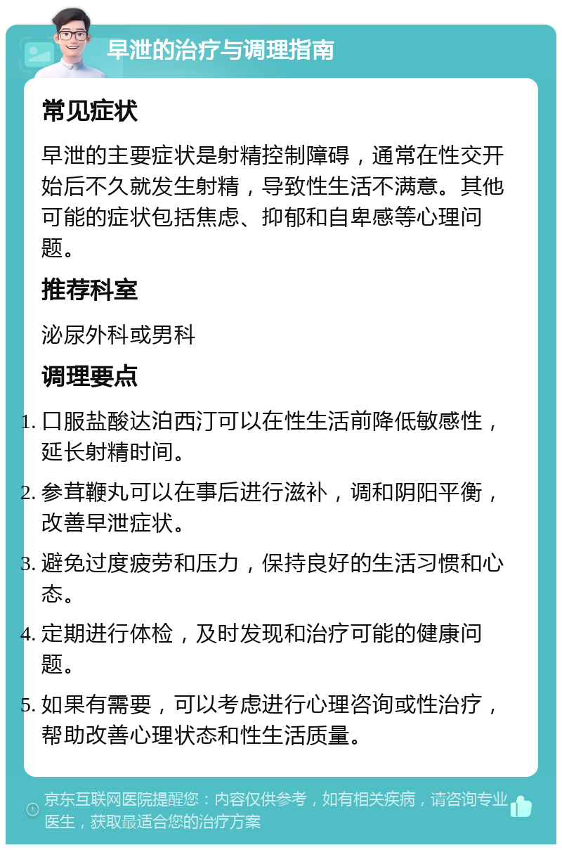 早泄的治疗与调理指南 常见症状 早泄的主要症状是射精控制障碍，通常在性交开始后不久就发生射精，导致性生活不满意。其他可能的症状包括焦虑、抑郁和自卑感等心理问题。 推荐科室 泌尿外科或男科 调理要点 口服盐酸达泊西汀可以在性生活前降低敏感性，延长射精时间。 参茸鞭丸可以在事后进行滋补，调和阴阳平衡，改善早泄症状。 避免过度疲劳和压力，保持良好的生活习惯和心态。 定期进行体检，及时发现和治疗可能的健康问题。 如果有需要，可以考虑进行心理咨询或性治疗，帮助改善心理状态和性生活质量。