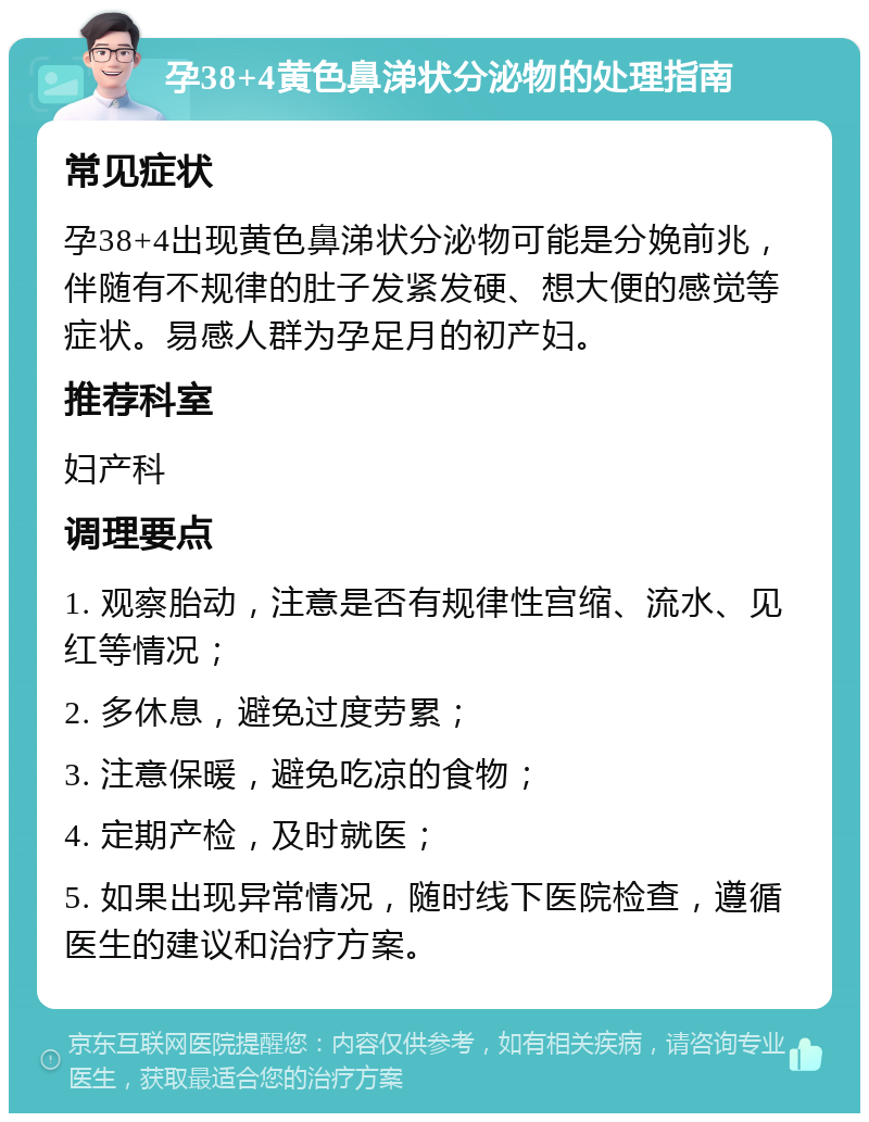 孕38+4黄色鼻涕状分泌物的处理指南 常见症状 孕38+4出现黄色鼻涕状分泌物可能是分娩前兆，伴随有不规律的肚子发紧发硬、想大便的感觉等症状。易感人群为孕足月的初产妇。 推荐科室 妇产科 调理要点 1. 观察胎动，注意是否有规律性宫缩、流水、见红等情况； 2. 多休息，避免过度劳累； 3. 注意保暖，避免吃凉的食物； 4. 定期产检，及时就医； 5. 如果出现异常情况，随时线下医院检查，遵循医生的建议和治疗方案。