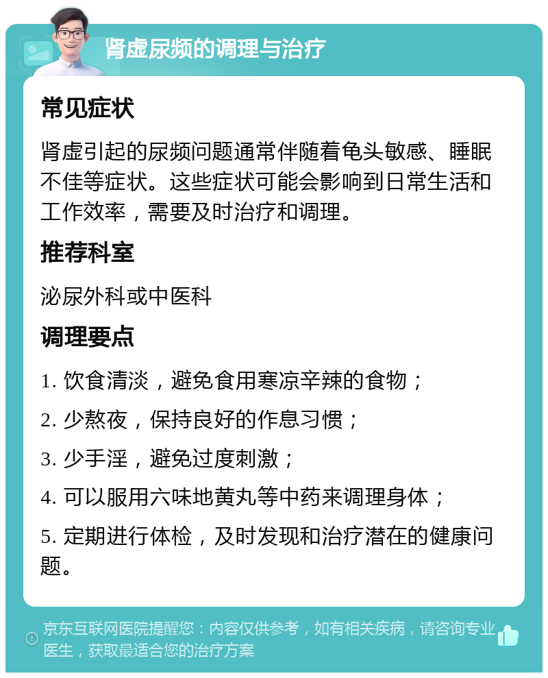 肾虚尿频的调理与治疗 常见症状 肾虚引起的尿频问题通常伴随着龟头敏感、睡眠不佳等症状。这些症状可能会影响到日常生活和工作效率，需要及时治疗和调理。 推荐科室 泌尿外科或中医科 调理要点 1. 饮食清淡，避免食用寒凉辛辣的食物； 2. 少熬夜，保持良好的作息习惯； 3. 少手淫，避免过度刺激； 4. 可以服用六味地黄丸等中药来调理身体； 5. 定期进行体检，及时发现和治疗潜在的健康问题。