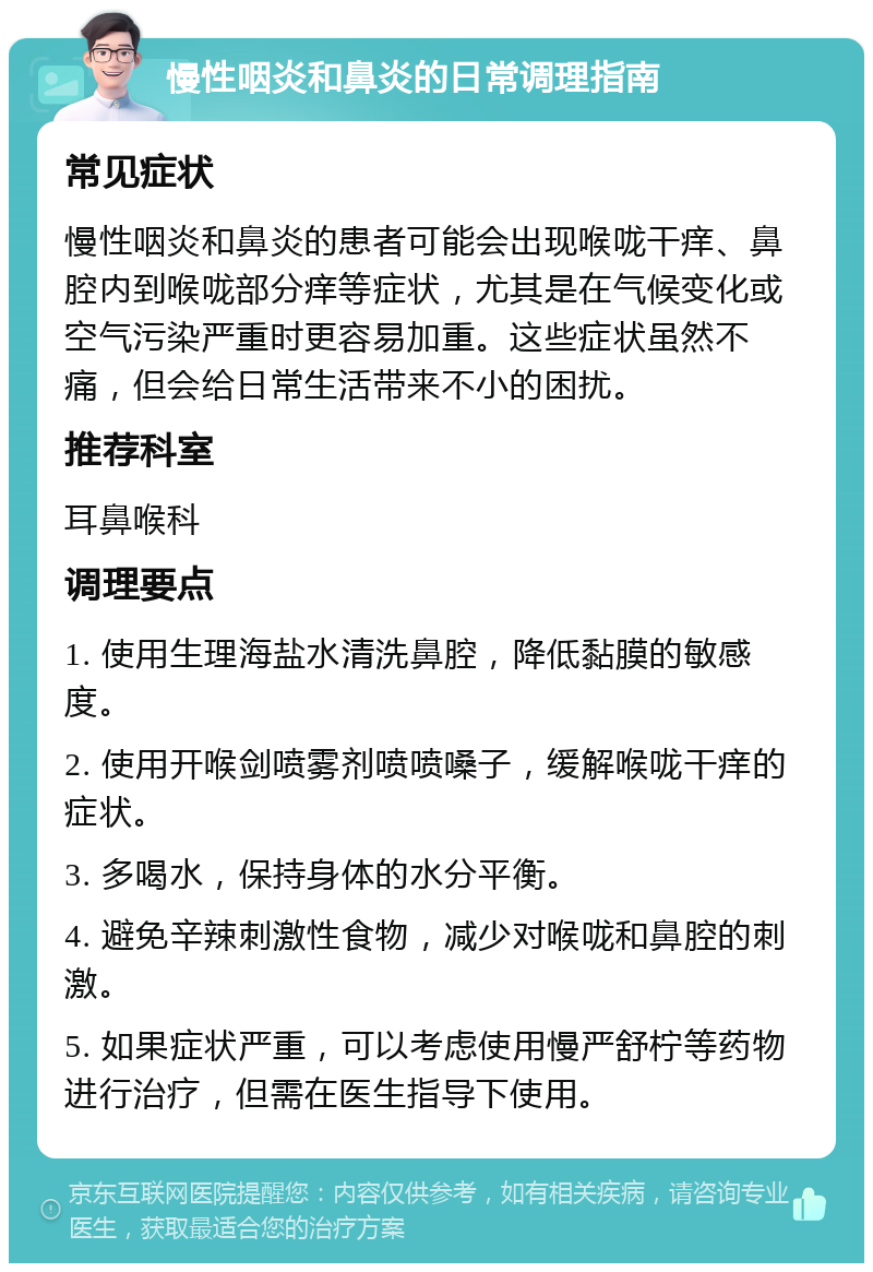 慢性咽炎和鼻炎的日常调理指南 常见症状 慢性咽炎和鼻炎的患者可能会出现喉咙干痒、鼻腔内到喉咙部分痒等症状，尤其是在气候变化或空气污染严重时更容易加重。这些症状虽然不痛，但会给日常生活带来不小的困扰。 推荐科室 耳鼻喉科 调理要点 1. 使用生理海盐水清洗鼻腔，降低黏膜的敏感度。 2. 使用开喉剑喷雾剂喷喷嗓子，缓解喉咙干痒的症状。 3. 多喝水，保持身体的水分平衡。 4. 避免辛辣刺激性食物，减少对喉咙和鼻腔的刺激。 5. 如果症状严重，可以考虑使用慢严舒柠等药物进行治疗，但需在医生指导下使用。