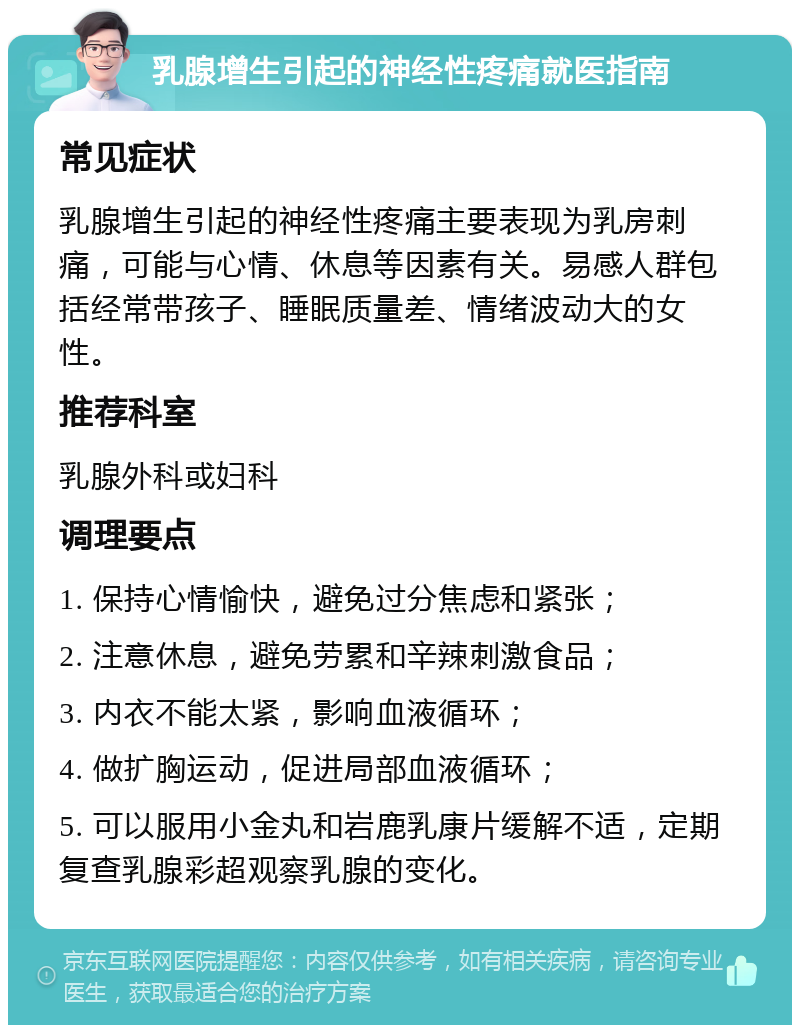 乳腺增生引起的神经性疼痛就医指南 常见症状 乳腺增生引起的神经性疼痛主要表现为乳房刺痛，可能与心情、休息等因素有关。易感人群包括经常带孩子、睡眠质量差、情绪波动大的女性。 推荐科室 乳腺外科或妇科 调理要点 1. 保持心情愉快，避免过分焦虑和紧张； 2. 注意休息，避免劳累和辛辣刺激食品； 3. 内衣不能太紧，影响血液循环； 4. 做扩胸运动，促进局部血液循环； 5. 可以服用小金丸和岩鹿乳康片缓解不适，定期复查乳腺彩超观察乳腺的变化。