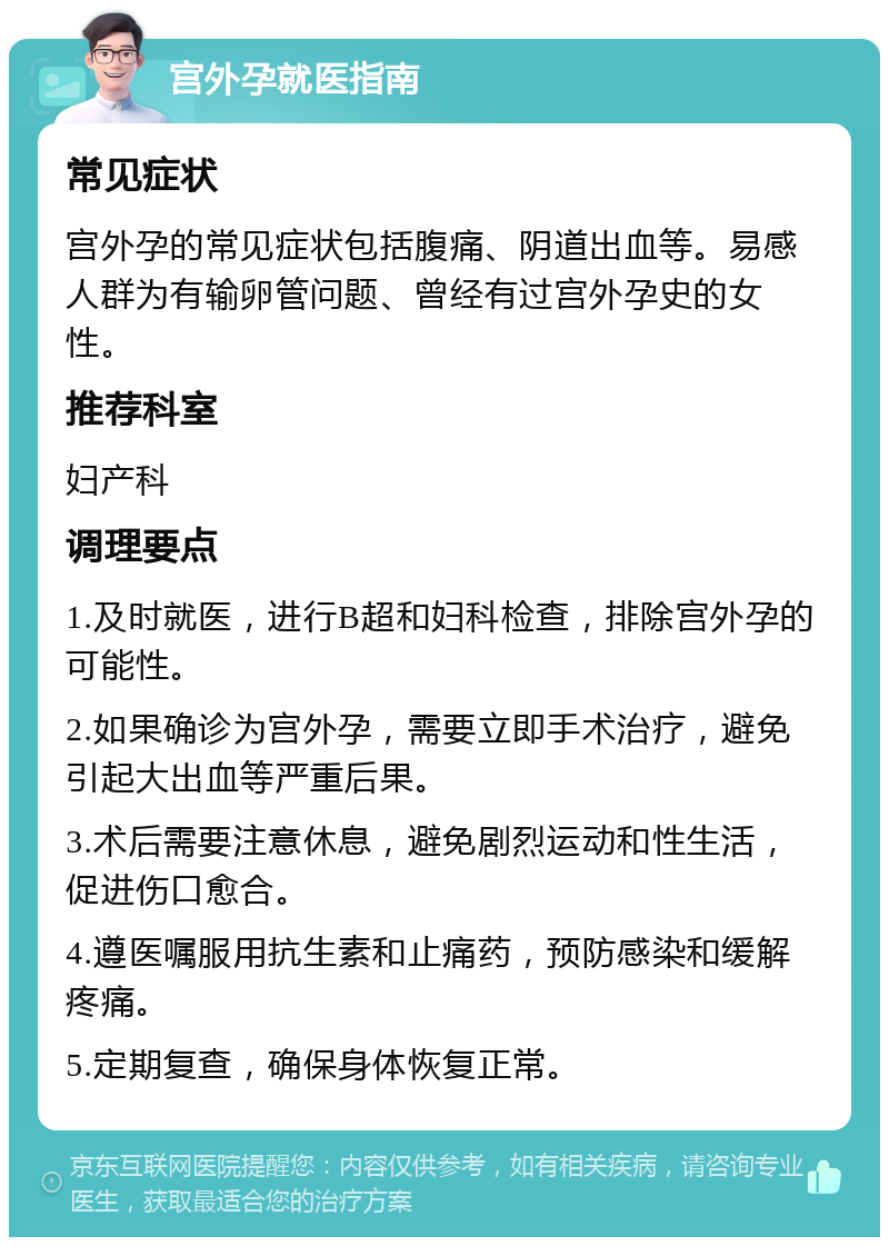 宫外孕就医指南 常见症状 宫外孕的常见症状包括腹痛、阴道出血等。易感人群为有输卵管问题、曾经有过宫外孕史的女性。 推荐科室 妇产科 调理要点 1.及时就医，进行B超和妇科检查，排除宫外孕的可能性。 2.如果确诊为宫外孕，需要立即手术治疗，避免引起大出血等严重后果。 3.术后需要注意休息，避免剧烈运动和性生活，促进伤口愈合。 4.遵医嘱服用抗生素和止痛药，预防感染和缓解疼痛。 5.定期复查，确保身体恢复正常。