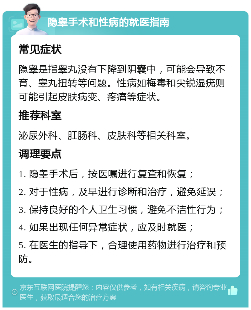 隐睾手术和性病的就医指南 常见症状 隐睾是指睾丸没有下降到阴囊中，可能会导致不育、睾丸扭转等问题。性病如梅毒和尖锐湿疣则可能引起皮肤病变、疼痛等症状。 推荐科室 泌尿外科、肛肠科、皮肤科等相关科室。 调理要点 1. 隐睾手术后，按医嘱进行复查和恢复； 2. 对于性病，及早进行诊断和治疗，避免延误； 3. 保持良好的个人卫生习惯，避免不洁性行为； 4. 如果出现任何异常症状，应及时就医； 5. 在医生的指导下，合理使用药物进行治疗和预防。