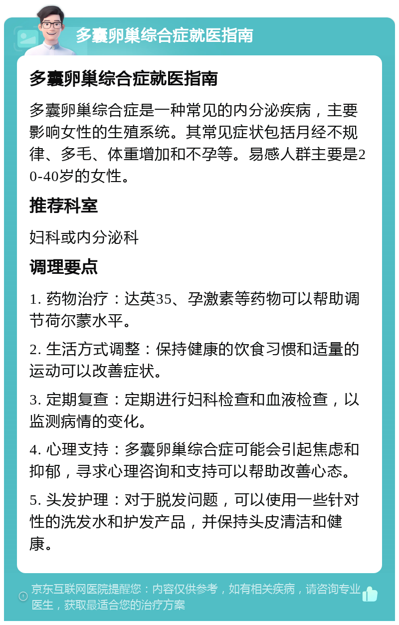 多囊卵巢综合症就医指南 多囊卵巢综合症就医指南 多囊卵巢综合症是一种常见的内分泌疾病，主要影响女性的生殖系统。其常见症状包括月经不规律、多毛、体重增加和不孕等。易感人群主要是20-40岁的女性。 推荐科室 妇科或内分泌科 调理要点 1. 药物治疗：达英35、孕激素等药物可以帮助调节荷尔蒙水平。 2. 生活方式调整：保持健康的饮食习惯和适量的运动可以改善症状。 3. 定期复查：定期进行妇科检查和血液检查，以监测病情的变化。 4. 心理支持：多囊卵巢综合症可能会引起焦虑和抑郁，寻求心理咨询和支持可以帮助改善心态。 5. 头发护理：对于脱发问题，可以使用一些针对性的洗发水和护发产品，并保持头皮清洁和健康。