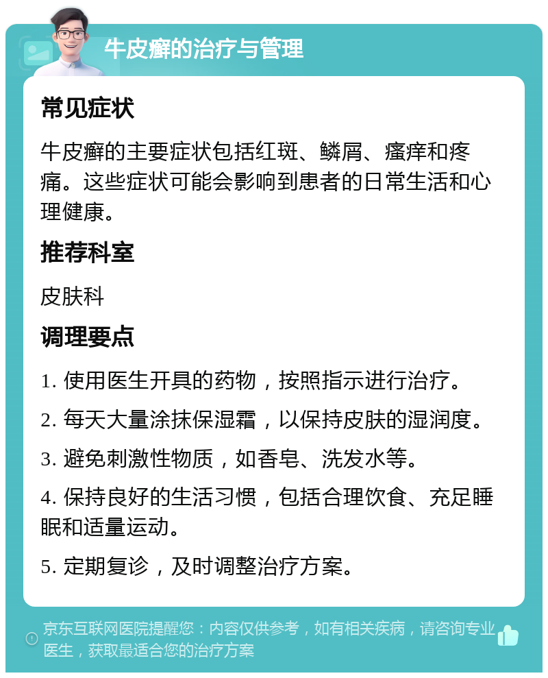 牛皮癣的治疗与管理 常见症状 牛皮癣的主要症状包括红斑、鳞屑、瘙痒和疼痛。这些症状可能会影响到患者的日常生活和心理健康。 推荐科室 皮肤科 调理要点 1. 使用医生开具的药物，按照指示进行治疗。 2. 每天大量涂抹保湿霜，以保持皮肤的湿润度。 3. 避免刺激性物质，如香皂、洗发水等。 4. 保持良好的生活习惯，包括合理饮食、充足睡眠和适量运动。 5. 定期复诊，及时调整治疗方案。