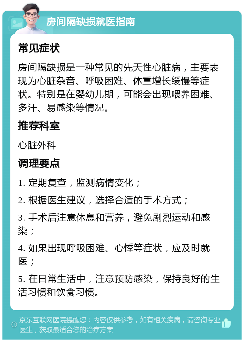 房间隔缺损就医指南 常见症状 房间隔缺损是一种常见的先天性心脏病，主要表现为心脏杂音、呼吸困难、体重增长缓慢等症状。特别是在婴幼儿期，可能会出现喂养困难、多汗、易感染等情况。 推荐科室 心脏外科 调理要点 1. 定期复查，监测病情变化； 2. 根据医生建议，选择合适的手术方式； 3. 手术后注意休息和营养，避免剧烈运动和感染； 4. 如果出现呼吸困难、心悸等症状，应及时就医； 5. 在日常生活中，注意预防感染，保持良好的生活习惯和饮食习惯。