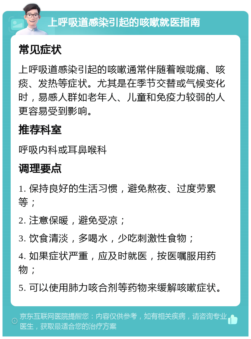 上呼吸道感染引起的咳嗽就医指南 常见症状 上呼吸道感染引起的咳嗽通常伴随着喉咙痛、咳痰、发热等症状。尤其是在季节交替或气候变化时，易感人群如老年人、儿童和免疫力较弱的人更容易受到影响。 推荐科室 呼吸内科或耳鼻喉科 调理要点 1. 保持良好的生活习惯，避免熬夜、过度劳累等； 2. 注意保暖，避免受凉； 3. 饮食清淡，多喝水，少吃刺激性食物； 4. 如果症状严重，应及时就医，按医嘱服用药物； 5. 可以使用肺力咳合剂等药物来缓解咳嗽症状。