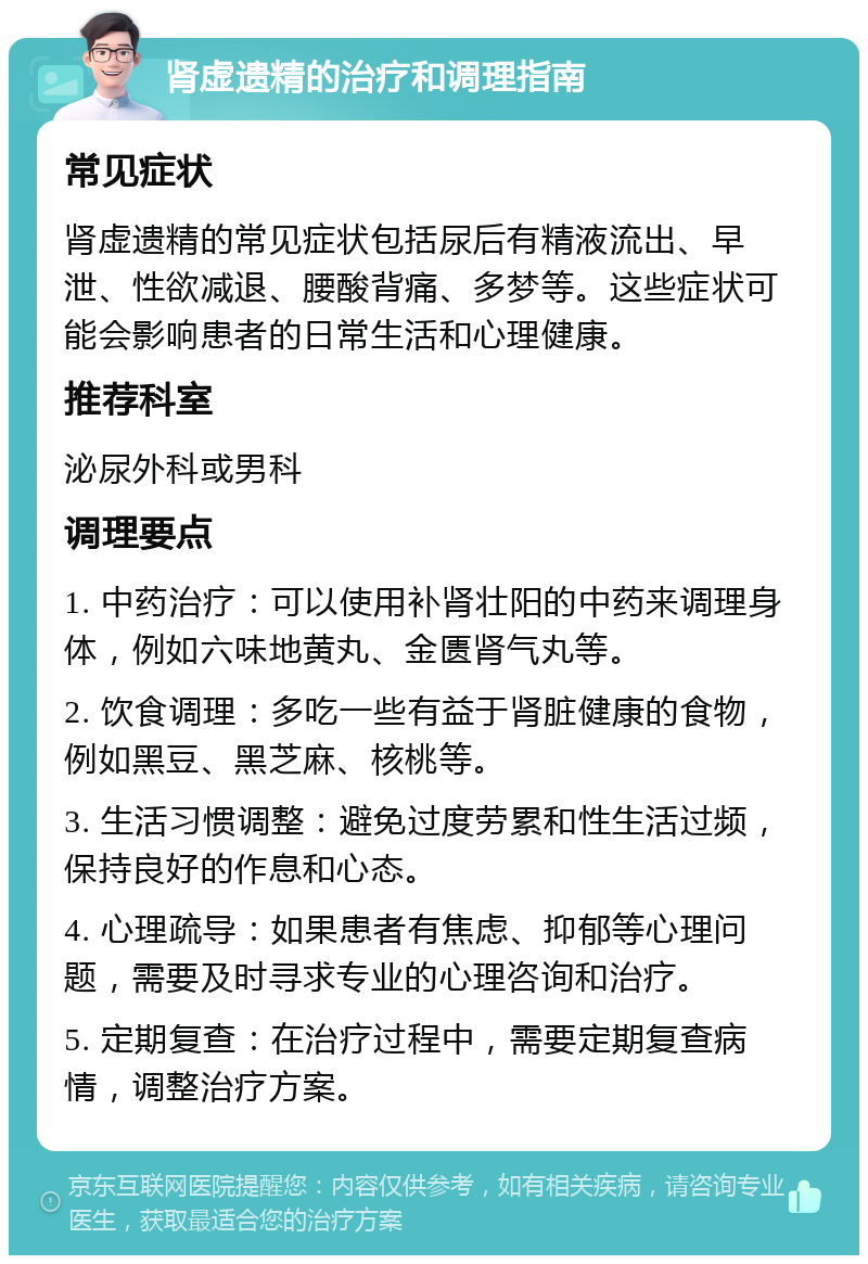 肾虚遗精的治疗和调理指南 常见症状 肾虚遗精的常见症状包括尿后有精液流出、早泄、性欲减退、腰酸背痛、多梦等。这些症状可能会影响患者的日常生活和心理健康。 推荐科室 泌尿外科或男科 调理要点 1. 中药治疗：可以使用补肾壮阳的中药来调理身体，例如六味地黄丸、金匮肾气丸等。 2. 饮食调理：多吃一些有益于肾脏健康的食物，例如黑豆、黑芝麻、核桃等。 3. 生活习惯调整：避免过度劳累和性生活过频，保持良好的作息和心态。 4. 心理疏导：如果患者有焦虑、抑郁等心理问题，需要及时寻求专业的心理咨询和治疗。 5. 定期复查：在治疗过程中，需要定期复查病情，调整治疗方案。