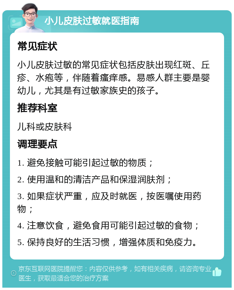 小儿皮肤过敏就医指南 常见症状 小儿皮肤过敏的常见症状包括皮肤出现红斑、丘疹、水疱等，伴随着瘙痒感。易感人群主要是婴幼儿，尤其是有过敏家族史的孩子。 推荐科室 儿科或皮肤科 调理要点 1. 避免接触可能引起过敏的物质； 2. 使用温和的清洁产品和保湿润肤剂； 3. 如果症状严重，应及时就医，按医嘱使用药物； 4. 注意饮食，避免食用可能引起过敏的食物； 5. 保持良好的生活习惯，增强体质和免疫力。