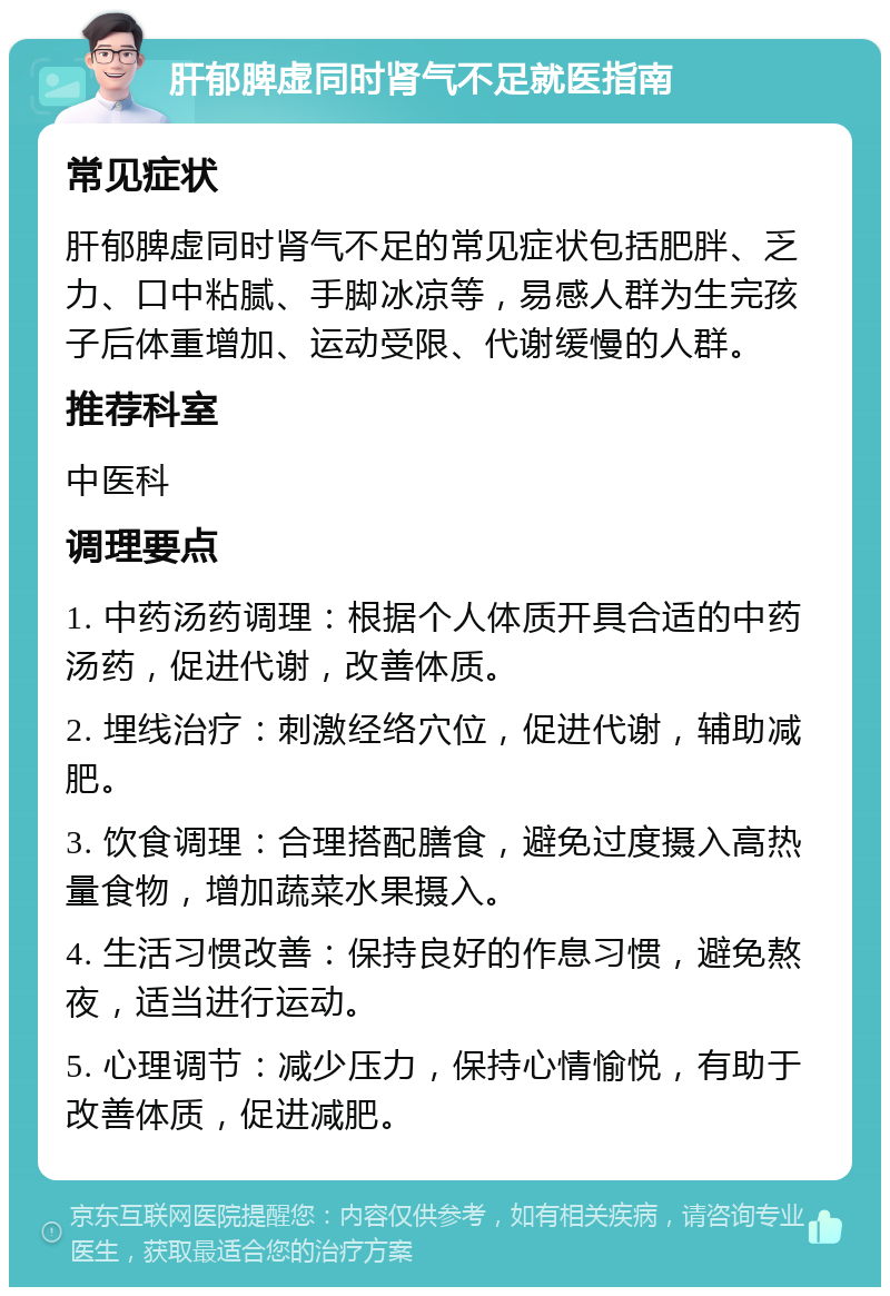 肝郁脾虚同时肾气不足就医指南 常见症状 肝郁脾虚同时肾气不足的常见症状包括肥胖、乏力、口中粘腻、手脚冰凉等，易感人群为生完孩子后体重增加、运动受限、代谢缓慢的人群。 推荐科室 中医科 调理要点 1. 中药汤药调理：根据个人体质开具合适的中药汤药，促进代谢，改善体质。 2. 埋线治疗：刺激经络穴位，促进代谢，辅助减肥。 3. 饮食调理：合理搭配膳食，避免过度摄入高热量食物，增加蔬菜水果摄入。 4. 生活习惯改善：保持良好的作息习惯，避免熬夜，适当进行运动。 5. 心理调节：减少压力，保持心情愉悦，有助于改善体质，促进减肥。