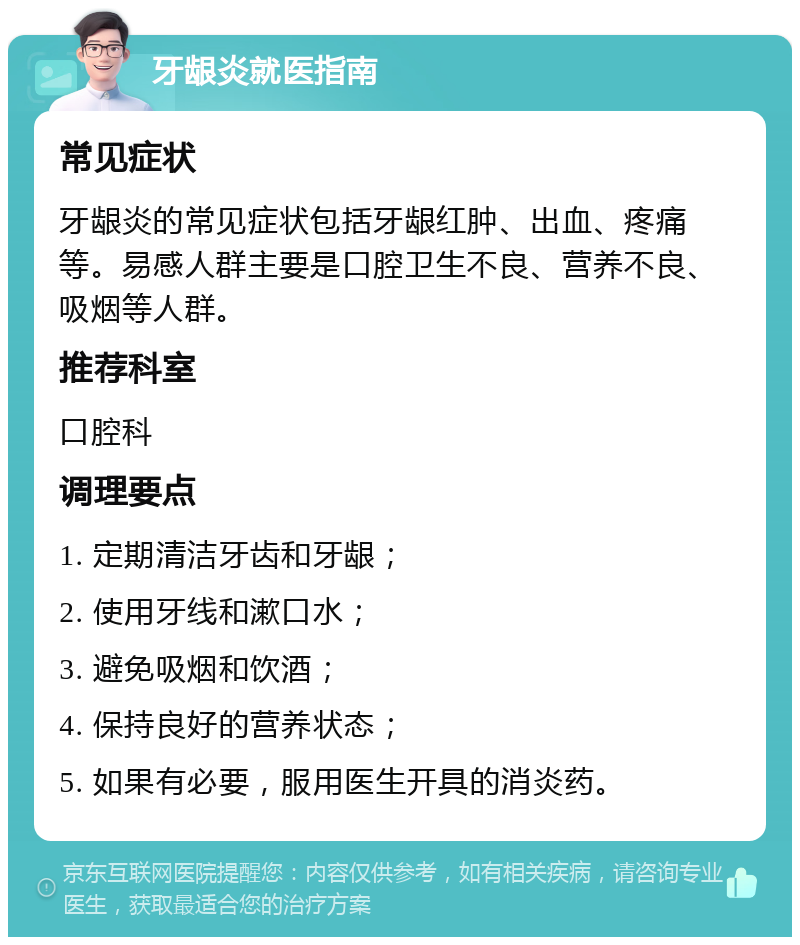 牙龈炎就医指南 常见症状 牙龈炎的常见症状包括牙龈红肿、出血、疼痛等。易感人群主要是口腔卫生不良、营养不良、吸烟等人群。 推荐科室 口腔科 调理要点 1. 定期清洁牙齿和牙龈； 2. 使用牙线和漱口水； 3. 避免吸烟和饮酒； 4. 保持良好的营养状态； 5. 如果有必要，服用医生开具的消炎药。