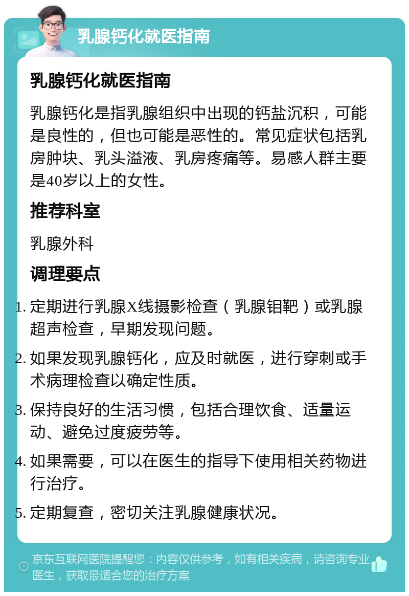 乳腺钙化就医指南 乳腺钙化就医指南 乳腺钙化是指乳腺组织中出现的钙盐沉积，可能是良性的，但也可能是恶性的。常见症状包括乳房肿块、乳头溢液、乳房疼痛等。易感人群主要是40岁以上的女性。 推荐科室 乳腺外科 调理要点 定期进行乳腺X线摄影检查（乳腺钼靶）或乳腺超声检查，早期发现问题。 如果发现乳腺钙化，应及时就医，进行穿刺或手术病理检查以确定性质。 保持良好的生活习惯，包括合理饮食、适量运动、避免过度疲劳等。 如果需要，可以在医生的指导下使用相关药物进行治疗。 定期复查，密切关注乳腺健康状况。