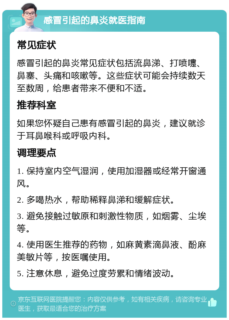 感冒引起的鼻炎就医指南 常见症状 感冒引起的鼻炎常见症状包括流鼻涕、打喷嚏、鼻塞、头痛和咳嗽等。这些症状可能会持续数天至数周，给患者带来不便和不适。 推荐科室 如果您怀疑自己患有感冒引起的鼻炎，建议就诊于耳鼻喉科或呼吸内科。 调理要点 1. 保持室内空气湿润，使用加湿器或经常开窗通风。 2. 多喝热水，帮助稀释鼻涕和缓解症状。 3. 避免接触过敏原和刺激性物质，如烟雾、尘埃等。 4. 使用医生推荐的药物，如麻黄素滴鼻液、酚麻美敏片等，按医嘱使用。 5. 注意休息，避免过度劳累和情绪波动。