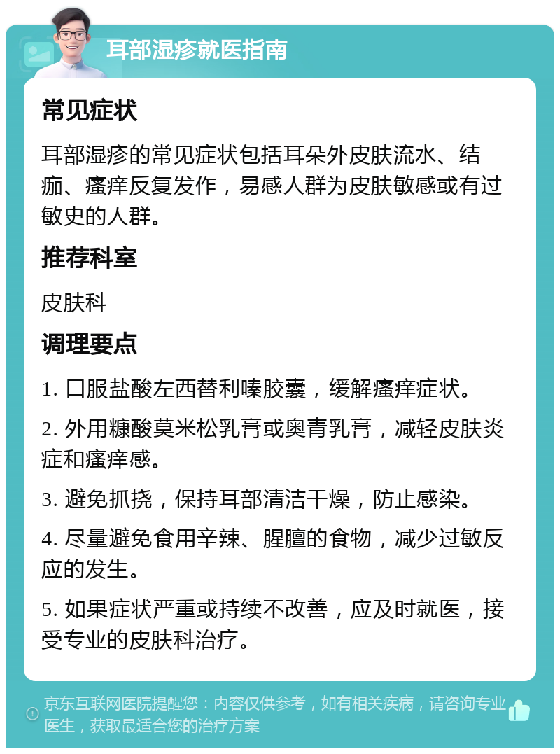 耳部湿疹就医指南 常见症状 耳部湿疹的常见症状包括耳朵外皮肤流水、结痂、瘙痒反复发作，易感人群为皮肤敏感或有过敏史的人群。 推荐科室 皮肤科 调理要点 1. 口服盐酸左西替利嗪胶囊，缓解瘙痒症状。 2. 外用糠酸莫米松乳膏或奥青乳膏，减轻皮肤炎症和瘙痒感。 3. 避免抓挠，保持耳部清洁干燥，防止感染。 4. 尽量避免食用辛辣、腥膻的食物，减少过敏反应的发生。 5. 如果症状严重或持续不改善，应及时就医，接受专业的皮肤科治疗。