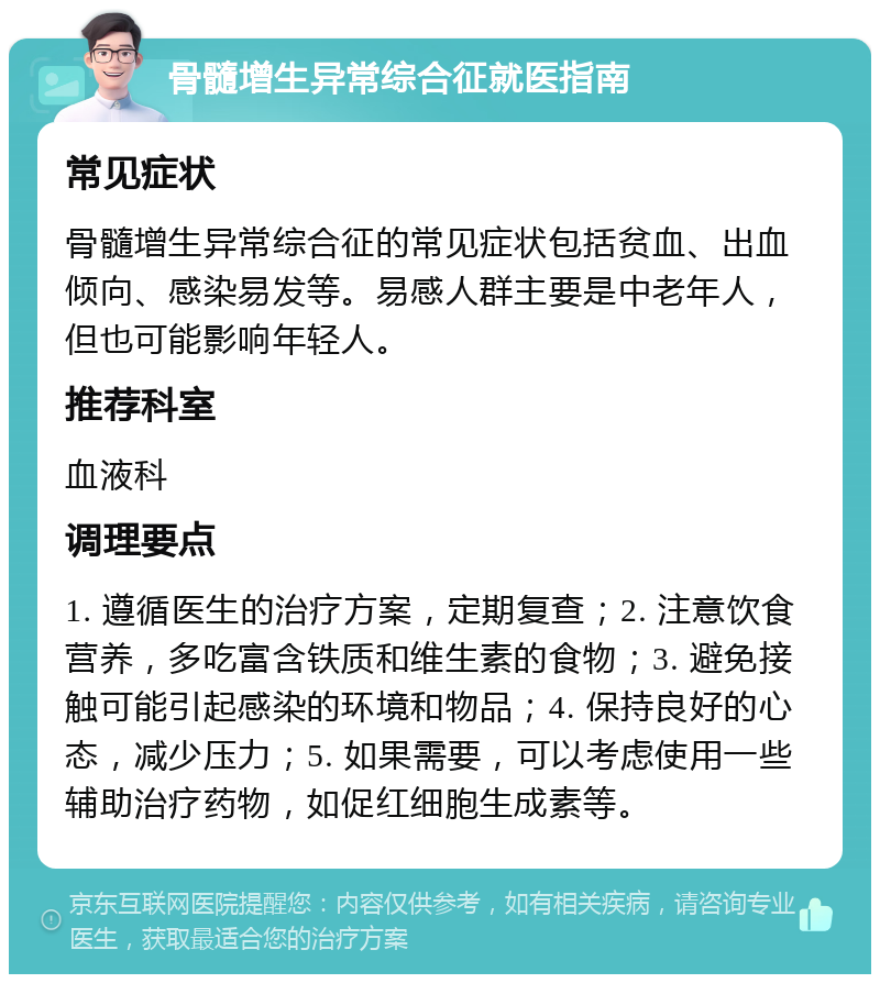 骨髓增生异常综合征就医指南 常见症状 骨髓增生异常综合征的常见症状包括贫血、出血倾向、感染易发等。易感人群主要是中老年人，但也可能影响年轻人。 推荐科室 血液科 调理要点 1. 遵循医生的治疗方案，定期复查；2. 注意饮食营养，多吃富含铁质和维生素的食物；3. 避免接触可能引起感染的环境和物品；4. 保持良好的心态，减少压力；5. 如果需要，可以考虑使用一些辅助治疗药物，如促红细胞生成素等。