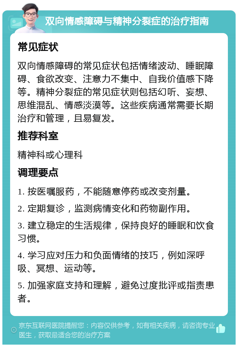 双向情感障碍与精神分裂症的治疗指南 常见症状 双向情感障碍的常见症状包括情绪波动、睡眠障碍、食欲改变、注意力不集中、自我价值感下降等。精神分裂症的常见症状则包括幻听、妄想、思维混乱、情感淡漠等。这些疾病通常需要长期治疗和管理，且易复发。 推荐科室 精神科或心理科 调理要点 1. 按医嘱服药，不能随意停药或改变剂量。 2. 定期复诊，监测病情变化和药物副作用。 3. 建立稳定的生活规律，保持良好的睡眠和饮食习惯。 4. 学习应对压力和负面情绪的技巧，例如深呼吸、冥想、运动等。 5. 加强家庭支持和理解，避免过度批评或指责患者。