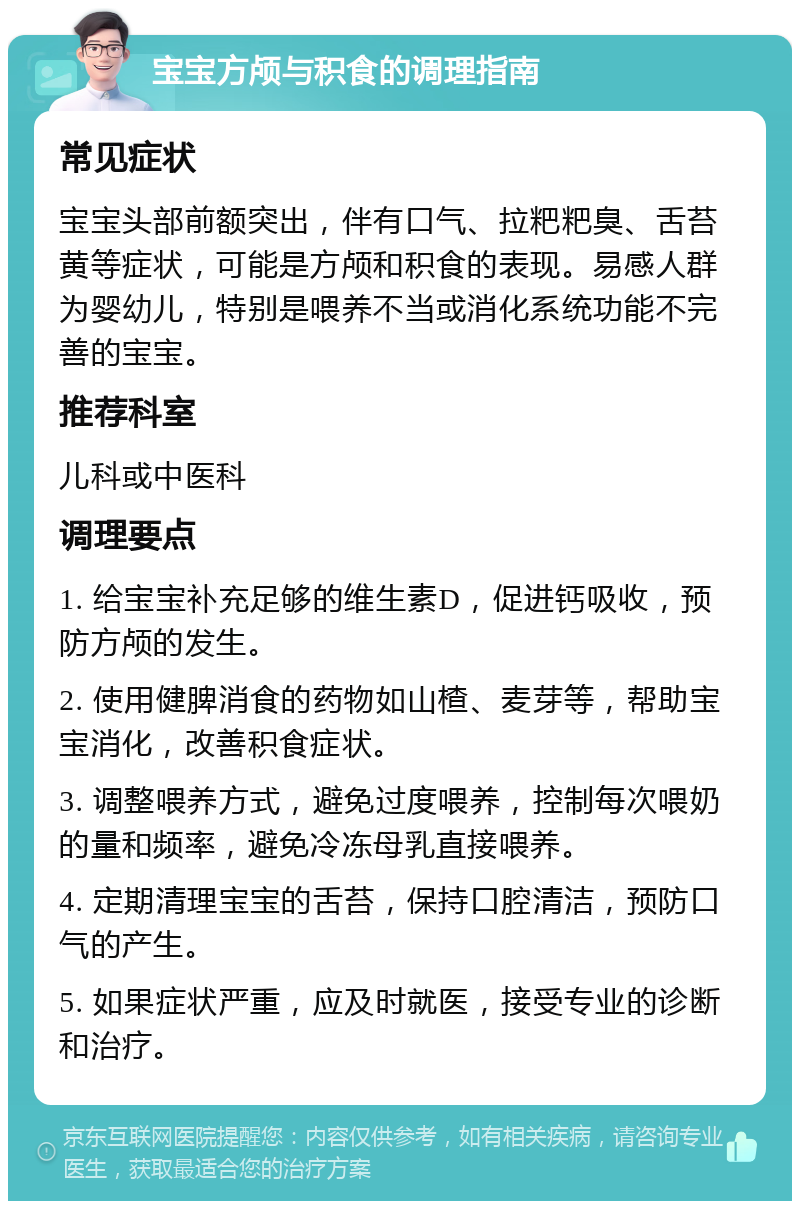 宝宝方颅与积食的调理指南 常见症状 宝宝头部前额突出，伴有口气、拉粑粑臭、舌苔黄等症状，可能是方颅和积食的表现。易感人群为婴幼儿，特别是喂养不当或消化系统功能不完善的宝宝。 推荐科室 儿科或中医科 调理要点 1. 给宝宝补充足够的维生素D，促进钙吸收，预防方颅的发生。 2. 使用健脾消食的药物如山楂、麦芽等，帮助宝宝消化，改善积食症状。 3. 调整喂养方式，避免过度喂养，控制每次喂奶的量和频率，避免冷冻母乳直接喂养。 4. 定期清理宝宝的舌苔，保持口腔清洁，预防口气的产生。 5. 如果症状严重，应及时就医，接受专业的诊断和治疗。