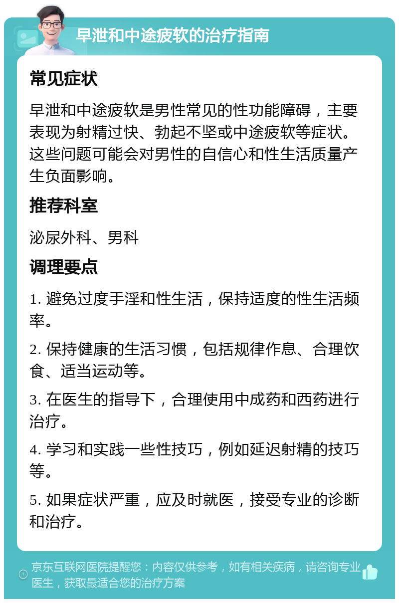 早泄和中途疲软的治疗指南 常见症状 早泄和中途疲软是男性常见的性功能障碍，主要表现为射精过快、勃起不坚或中途疲软等症状。这些问题可能会对男性的自信心和性生活质量产生负面影响。 推荐科室 泌尿外科、男科 调理要点 1. 避免过度手淫和性生活，保持适度的性生活频率。 2. 保持健康的生活习惯，包括规律作息、合理饮食、适当运动等。 3. 在医生的指导下，合理使用中成药和西药进行治疗。 4. 学习和实践一些性技巧，例如延迟射精的技巧等。 5. 如果症状严重，应及时就医，接受专业的诊断和治疗。