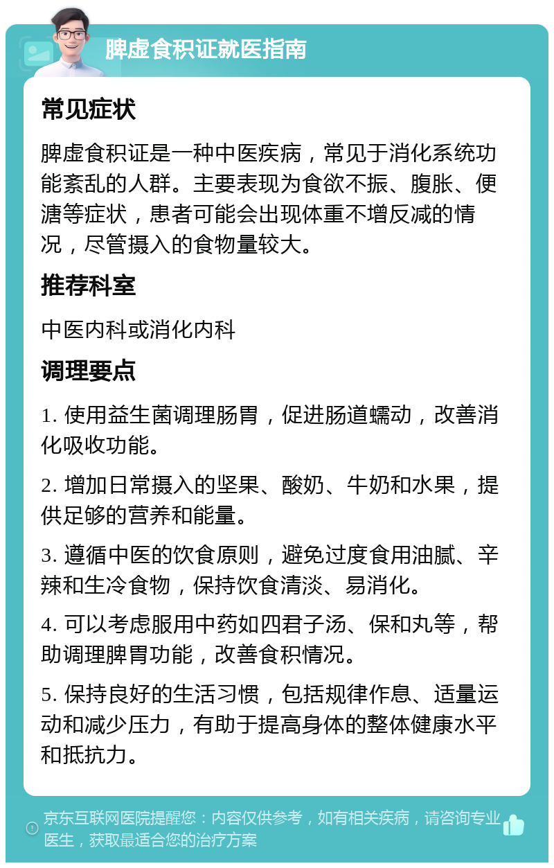 脾虚食积证就医指南 常见症状 脾虚食积证是一种中医疾病，常见于消化系统功能紊乱的人群。主要表现为食欲不振、腹胀、便溏等症状，患者可能会出现体重不增反减的情况，尽管摄入的食物量较大。 推荐科室 中医内科或消化内科 调理要点 1. 使用益生菌调理肠胃，促进肠道蠕动，改善消化吸收功能。 2. 增加日常摄入的坚果、酸奶、牛奶和水果，提供足够的营养和能量。 3. 遵循中医的饮食原则，避免过度食用油腻、辛辣和生冷食物，保持饮食清淡、易消化。 4. 可以考虑服用中药如四君子汤、保和丸等，帮助调理脾胃功能，改善食积情况。 5. 保持良好的生活习惯，包括规律作息、适量运动和减少压力，有助于提高身体的整体健康水平和抵抗力。