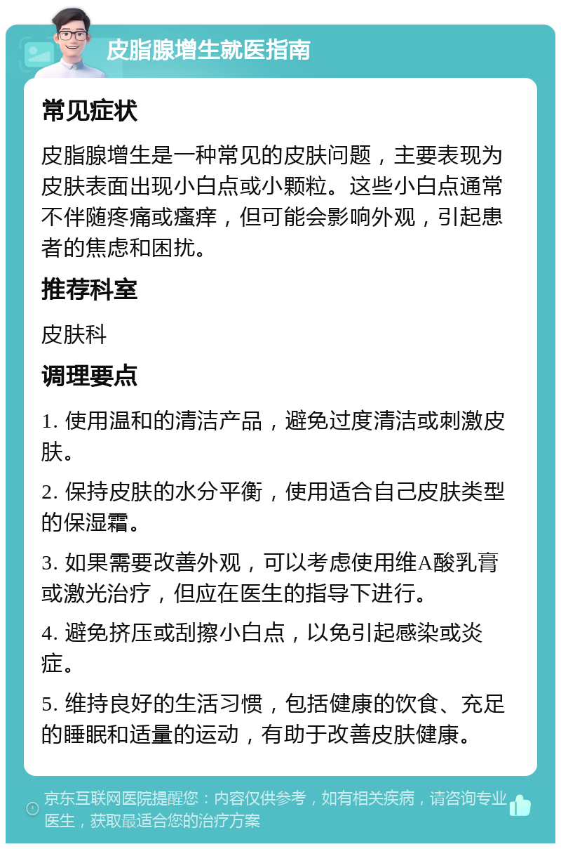 皮脂腺增生就医指南 常见症状 皮脂腺增生是一种常见的皮肤问题，主要表现为皮肤表面出现小白点或小颗粒。这些小白点通常不伴随疼痛或瘙痒，但可能会影响外观，引起患者的焦虑和困扰。 推荐科室 皮肤科 调理要点 1. 使用温和的清洁产品，避免过度清洁或刺激皮肤。 2. 保持皮肤的水分平衡，使用适合自己皮肤类型的保湿霜。 3. 如果需要改善外观，可以考虑使用维A酸乳膏或激光治疗，但应在医生的指导下进行。 4. 避免挤压或刮擦小白点，以免引起感染或炎症。 5. 维持良好的生活习惯，包括健康的饮食、充足的睡眠和适量的运动，有助于改善皮肤健康。