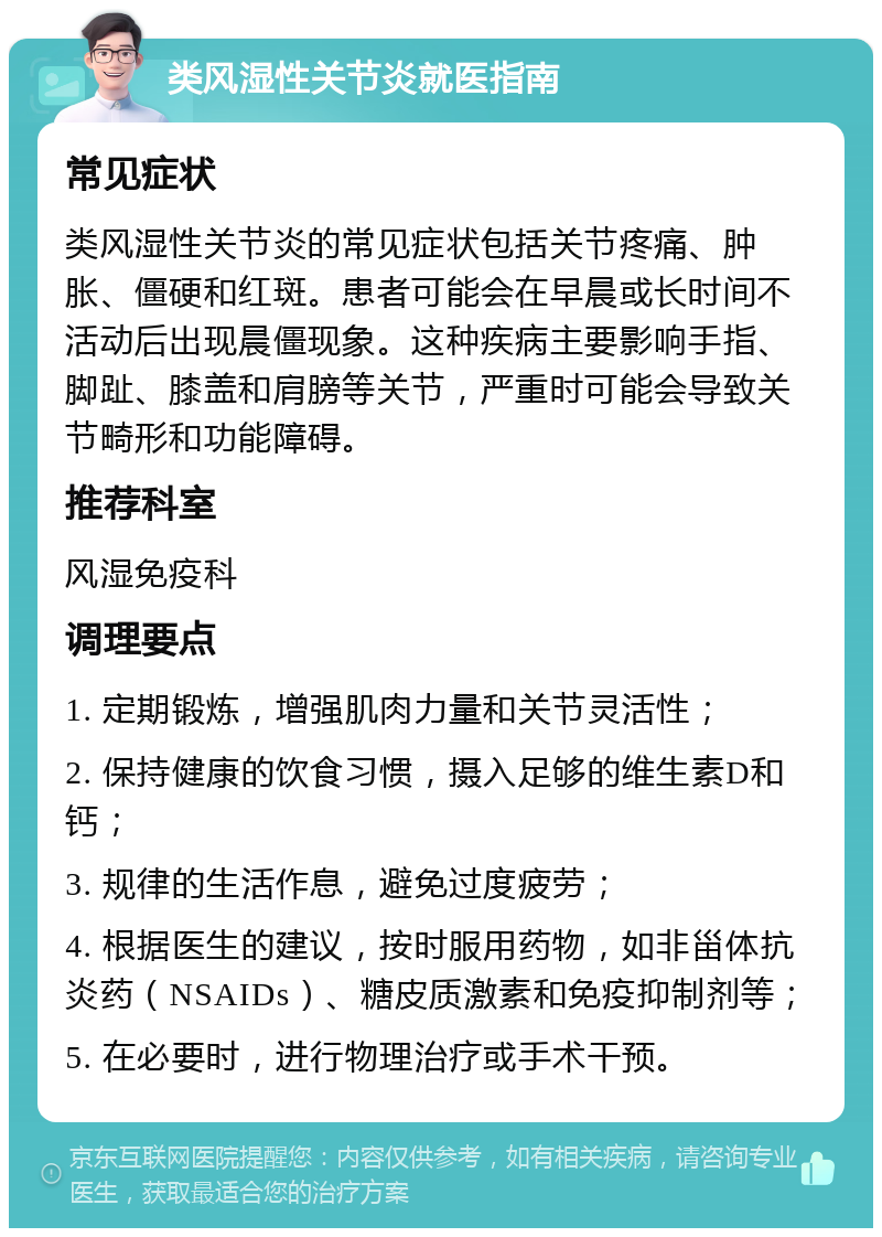 类风湿性关节炎就医指南 常见症状 类风湿性关节炎的常见症状包括关节疼痛、肿胀、僵硬和红斑。患者可能会在早晨或长时间不活动后出现晨僵现象。这种疾病主要影响手指、脚趾、膝盖和肩膀等关节，严重时可能会导致关节畸形和功能障碍。 推荐科室 风湿免疫科 调理要点 1. 定期锻炼，增强肌肉力量和关节灵活性； 2. 保持健康的饮食习惯，摄入足够的维生素D和钙； 3. 规律的生活作息，避免过度疲劳； 4. 根据医生的建议，按时服用药物，如非甾体抗炎药（NSAIDs）、糖皮质激素和免疫抑制剂等； 5. 在必要时，进行物理治疗或手术干预。