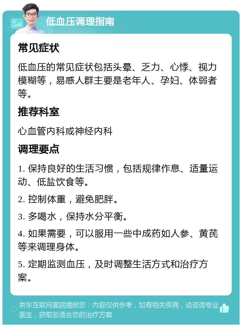 低血压调理指南 常见症状 低血压的常见症状包括头晕、乏力、心悸、视力模糊等，易感人群主要是老年人、孕妇、体弱者等。 推荐科室 心血管内科或神经内科 调理要点 1. 保持良好的生活习惯，包括规律作息、适量运动、低盐饮食等。 2. 控制体重，避免肥胖。 3. 多喝水，保持水分平衡。 4. 如果需要，可以服用一些中成药如人参、黄芪等来调理身体。 5. 定期监测血压，及时调整生活方式和治疗方案。