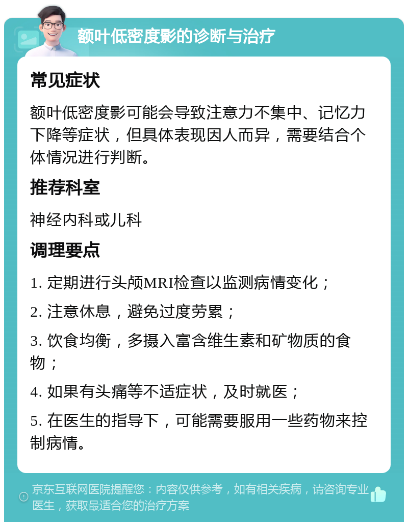 额叶低密度影的诊断与治疗 常见症状 额叶低密度影可能会导致注意力不集中、记忆力下降等症状，但具体表现因人而异，需要结合个体情况进行判断。 推荐科室 神经内科或儿科 调理要点 1. 定期进行头颅MRI检查以监测病情变化； 2. 注意休息，避免过度劳累； 3. 饮食均衡，多摄入富含维生素和矿物质的食物； 4. 如果有头痛等不适症状，及时就医； 5. 在医生的指导下，可能需要服用一些药物来控制病情。