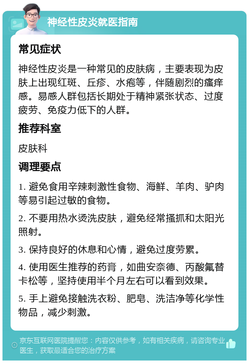 神经性皮炎就医指南 常见症状 神经性皮炎是一种常见的皮肤病，主要表现为皮肤上出现红斑、丘疹、水疱等，伴随剧烈的瘙痒感。易感人群包括长期处于精神紧张状态、过度疲劳、免疫力低下的人群。 推荐科室 皮肤科 调理要点 1. 避免食用辛辣刺激性食物、海鲜、羊肉、驴肉等易引起过敏的食物。 2. 不要用热水烫洗皮肤，避免经常搔抓和太阳光照射。 3. 保持良好的休息和心情，避免过度劳累。 4. 使用医生推荐的药膏，如曲安奈德、丙酸氟替卡松等，坚持使用半个月左右可以看到效果。 5. 手上避免接触洗衣粉、肥皂、洗洁净等化学性物品，减少刺激。