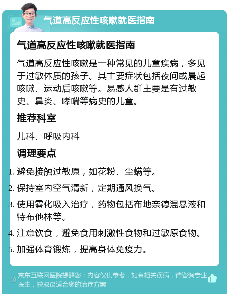 气道高反应性咳嗽就医指南 气道高反应性咳嗽就医指南 气道高反应性咳嗽是一种常见的儿童疾病，多见于过敏体质的孩子。其主要症状包括夜间或晨起咳嗽、运动后咳嗽等。易感人群主要是有过敏史、鼻炎、哮喘等病史的儿童。 推荐科室 儿科、呼吸内科 调理要点 避免接触过敏原，如花粉、尘螨等。 保持室内空气清新，定期通风换气。 使用雾化吸入治疗，药物包括布地奈德混悬液和特布他林等。 注意饮食，避免食用刺激性食物和过敏原食物。 加强体育锻炼，提高身体免疫力。