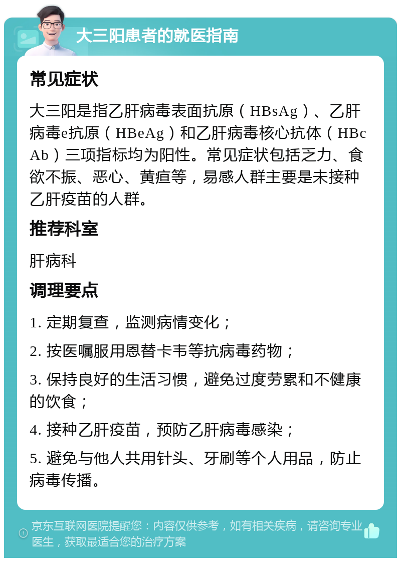 大三阳患者的就医指南 常见症状 大三阳是指乙肝病毒表面抗原（HBsAg）、乙肝病毒e抗原（HBeAg）和乙肝病毒核心抗体（HBcAb）三项指标均为阳性。常见症状包括乏力、食欲不振、恶心、黄疸等，易感人群主要是未接种乙肝疫苗的人群。 推荐科室 肝病科 调理要点 1. 定期复查，监测病情变化； 2. 按医嘱服用恩替卡韦等抗病毒药物； 3. 保持良好的生活习惯，避免过度劳累和不健康的饮食； 4. 接种乙肝疫苗，预防乙肝病毒感染； 5. 避免与他人共用针头、牙刷等个人用品，防止病毒传播。